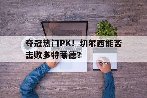 开元体育下载app-夺冠热门PK！切尔西能否击败多特蒙德？